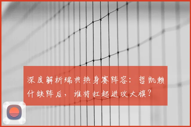 深度解析瑞典热身赛阵容:哲凯赖什缺阵后,谁将扛起进攻大旗?