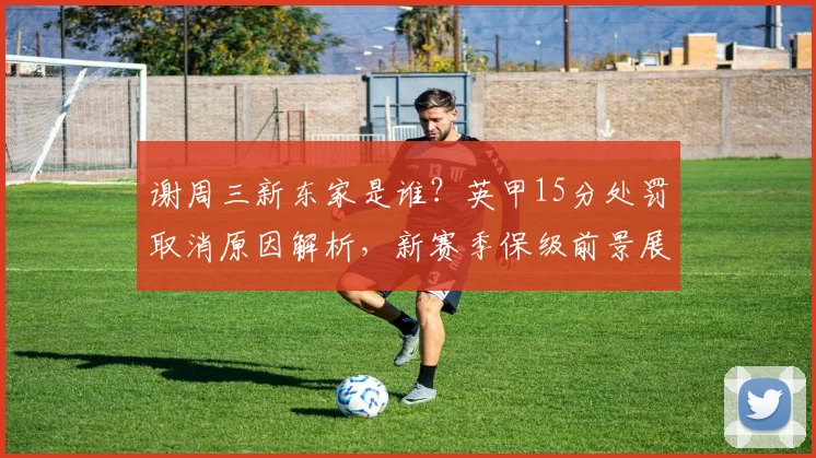 谢周三新东家是谁？英甲15分处罚取消原因解析，新赛季保级前景展望
