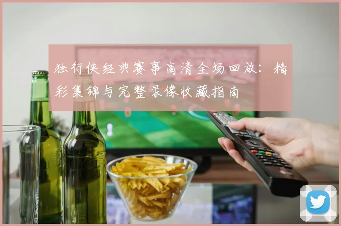 独行侠经典赛事高清全场回放：精彩集锦与完整录像收藏指南