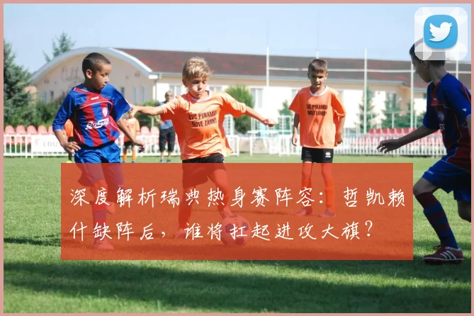深度解析瑞典热身赛阵容：哲凯赖什缺阵后，谁将扛起进攻大旗？