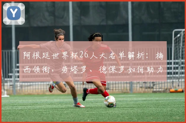 阿根廷世界杯26人大名单解析：梅西领衔，劳塔罗、德保罗如何助力潘帕斯雄鹰