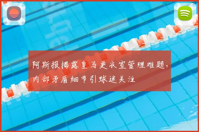阿斯报揭露皇马更衣室管理难题，内部矛盾细节引球迷关注